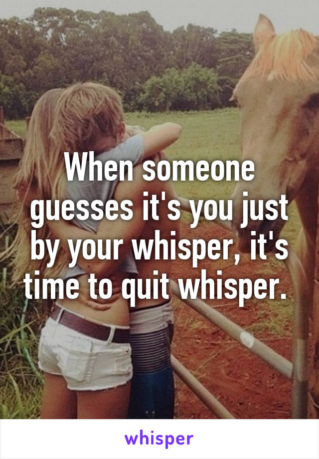 When someone guesses it's you just by your whisper, it's time to quit whisper. 