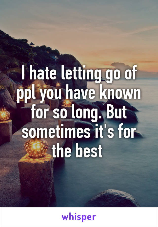 I hate letting go of ppl you have known for so long. But sometimes it's for the best 