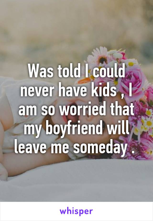 Was told I could never have kids , I am so worried that my boyfriend will leave me someday . 