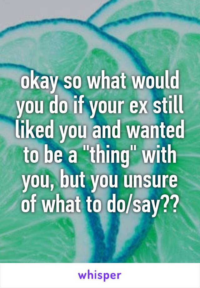 okay so what would you do if your ex still liked you and wanted to be a "thing" with you, but you unsure of what to do/say??