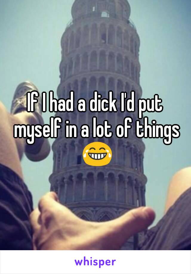 If I had a dick I'd put myself in a lot of things 😂