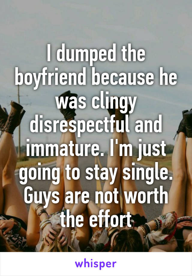 I dumped the boyfriend because he was clingy disrespectful and immature. I'm just going to stay single. Guys are not worth the effort