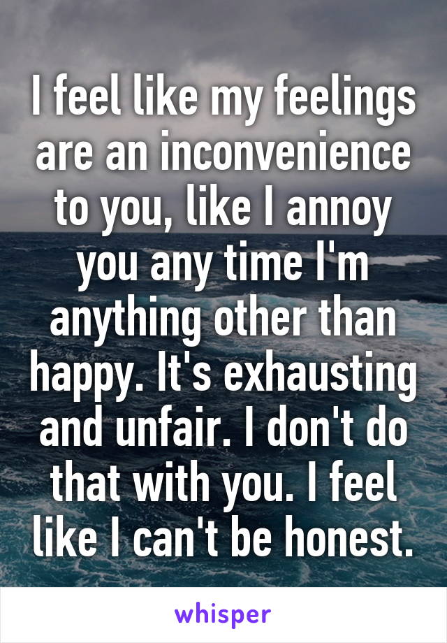 I feel like my feelings are an inconvenience to you, like I annoy you any time I'm anything other than happy. It's exhausting and unfair. I don't do that with you. I feel like I can't be honest.