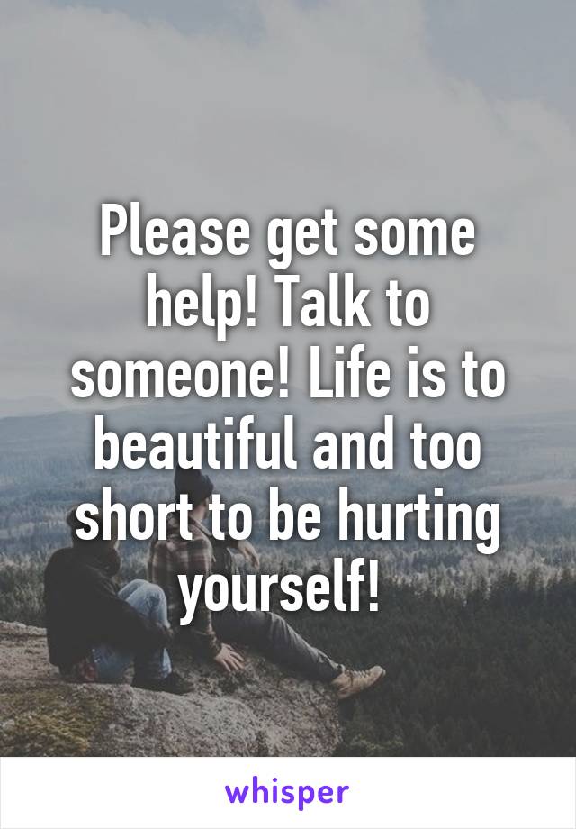 Please get some help! Talk to someone! Life is to beautiful and too short to be hurting yourself! 