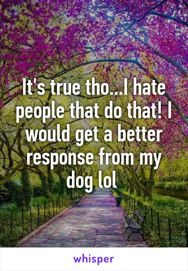 It's true tho...I hate people that do that! I would get a better response from my dog lol 