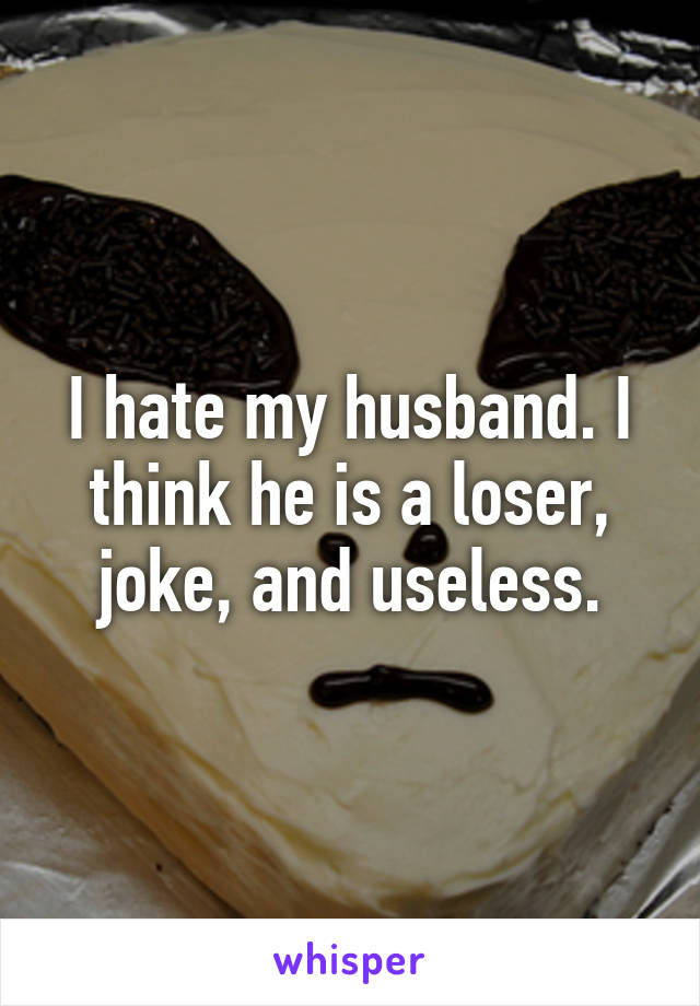 I hate my husband. I think he is a loser, joke, and useless.