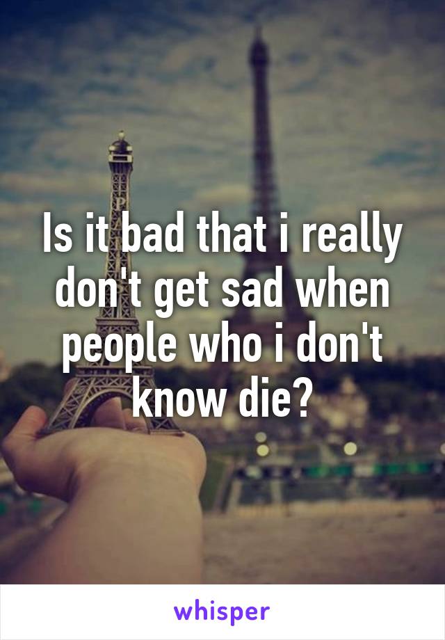 Is it bad that i really don't get sad when people who i don't know die?