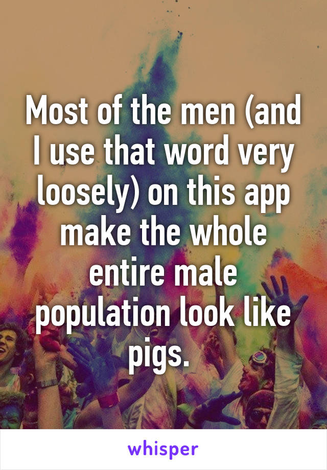 Most of the men (and I use that word very loosely) on this app make the whole entire male population look like pigs. 