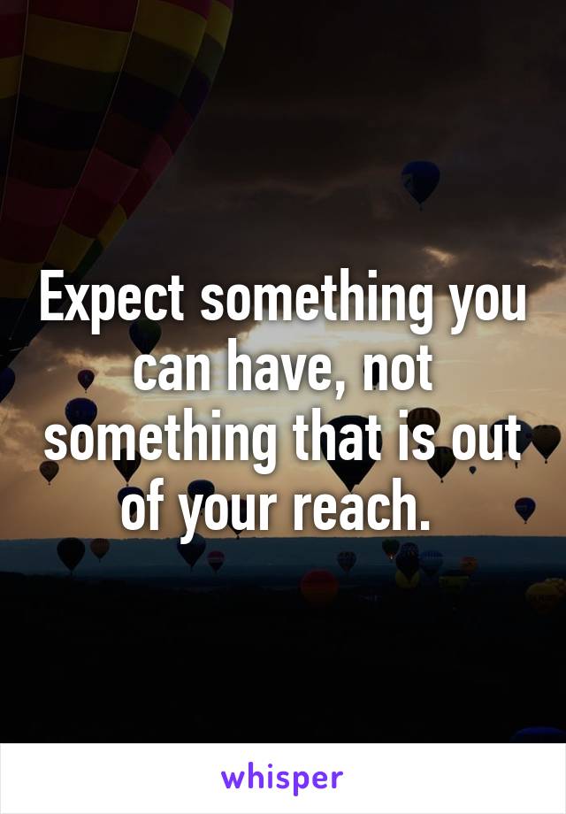 Expect something you can have, not something that is out of your reach. 