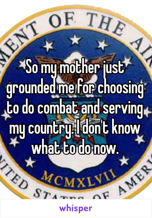 So my mother just grounded me for choosing to do combat and serving my country. I don't know what to do now.