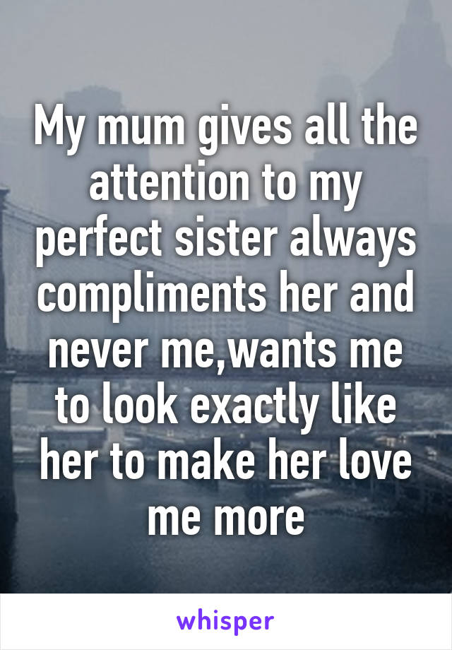 My mum gives all the attention to my perfect sister always compliments her and never me,wants me to look exactly like her to make her love me more