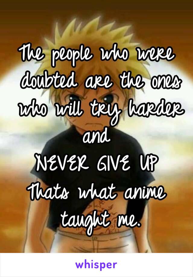 The people who were doubted are the ones who will try harder and 
NEVER GIVE UP
Thats what anime taught me.