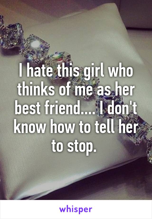 I hate this girl who thinks of me as her best friend.... I don't know how to tell her to stop. 