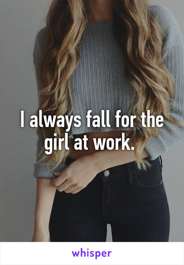 I always fall for the girl at work. 