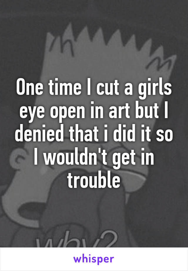 One time I cut a girls eye open in art but I denied that i did it so I wouldn't get in trouble