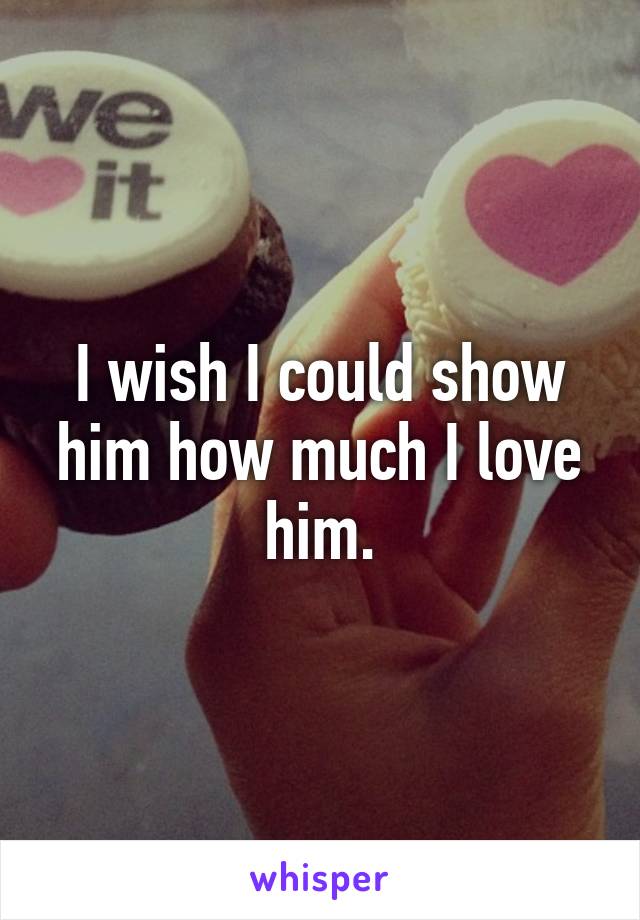 I wish I could show him how much I love him.