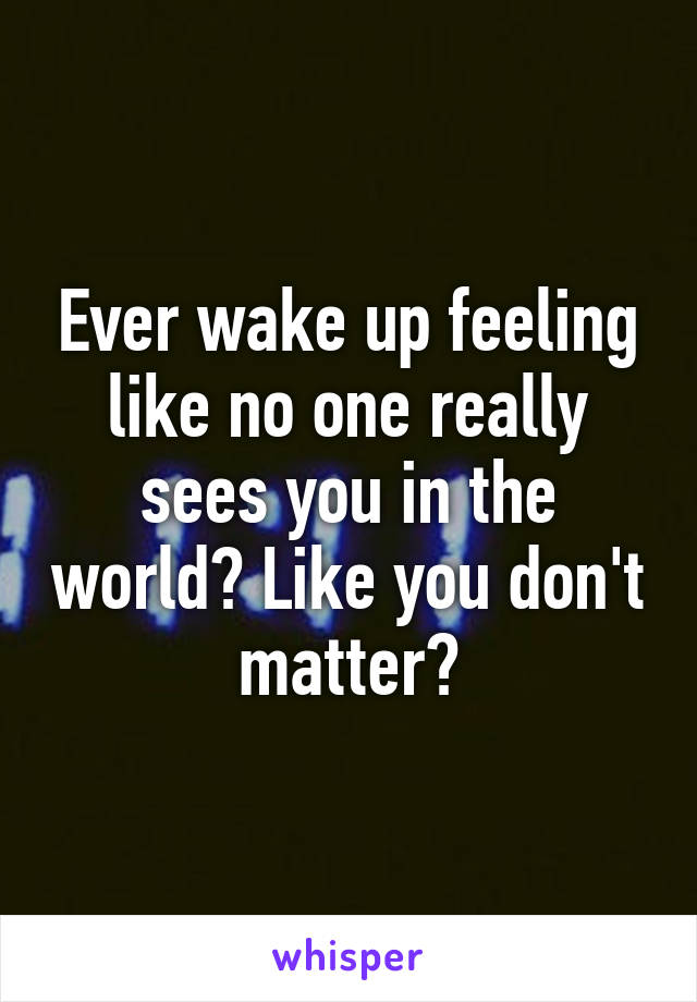 Ever wake up feeling like no one really sees you in the world? Like you don't matter?