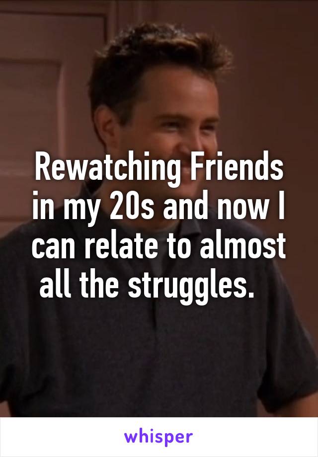 Rewatching Friends in my 20s and now I can relate to almost all the struggles.   