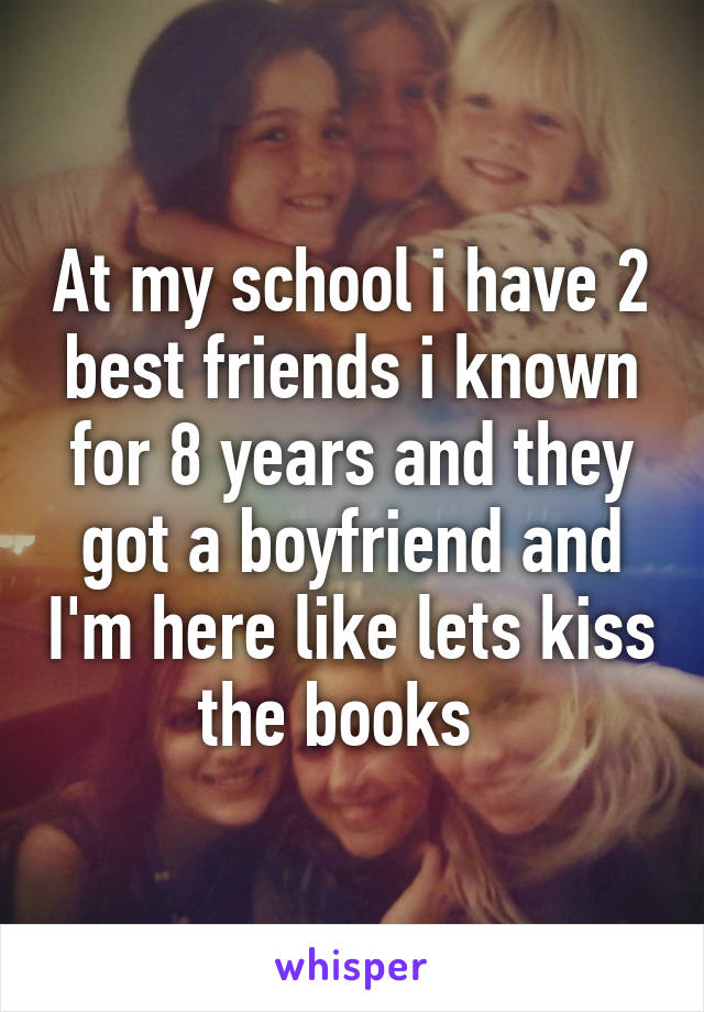 At my school i have 2 best friends i known for 8 years and they got a boyfriend and I'm here like lets kiss the books  