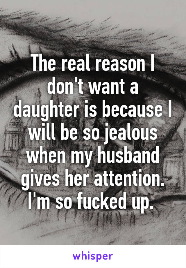 The real reason I don't want a daughter is because I will be so jealous when my husband gives her attention. I'm so fucked up. 