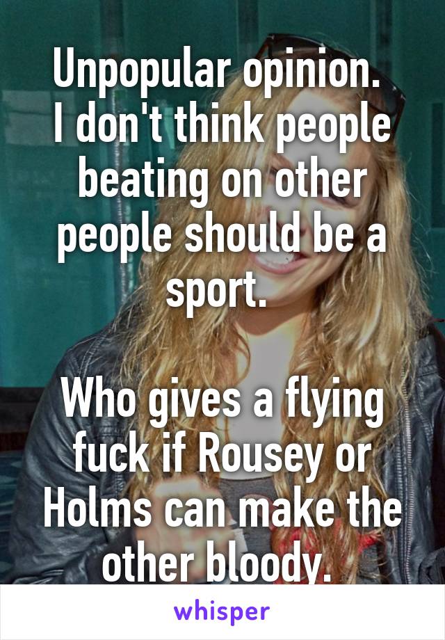 Unpopular opinion. 
I don't think people beating on other people should be a sport. 

Who gives a flying fuck if Rousey or Holms can make the other bloody. 