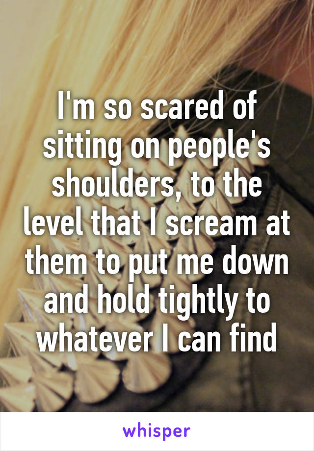 I'm so scared of sitting on people's shoulders, to the level that I scream at them to put me down and hold tightly to whatever I can find