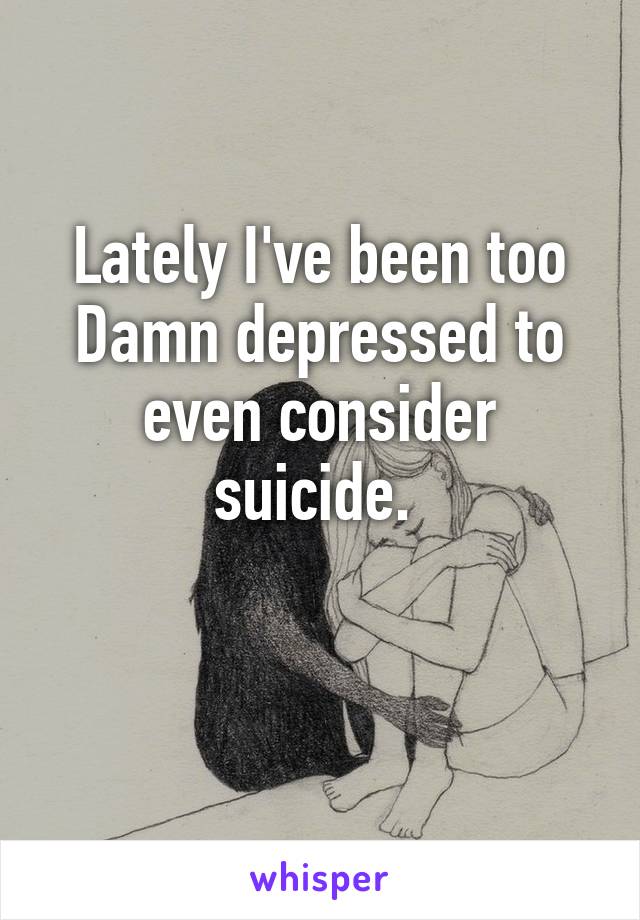 Lately I've been too Damn depressed to even consider suicide. 

