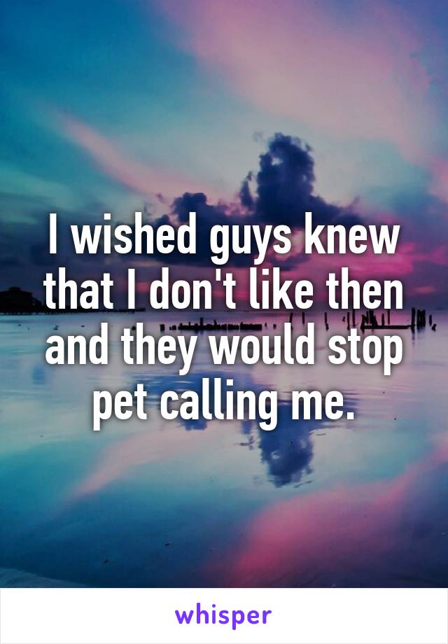 I wished guys knew that I don't like then and they would stop pet calling me.