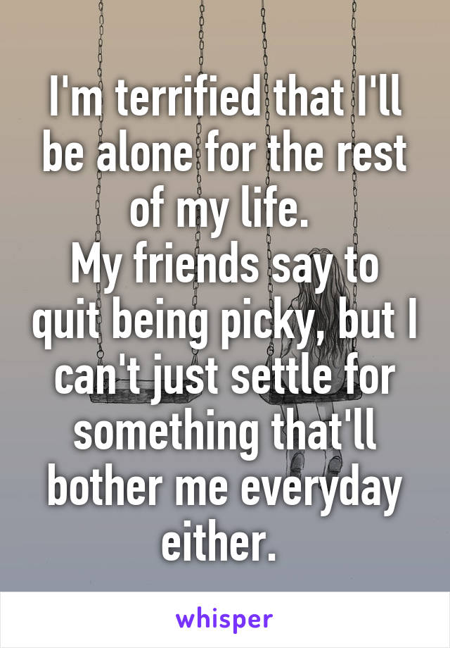 I'm terrified that I'll be alone for the rest of my life. 
My friends say to quit being picky, but I can't just settle for something that'll bother me everyday either. 