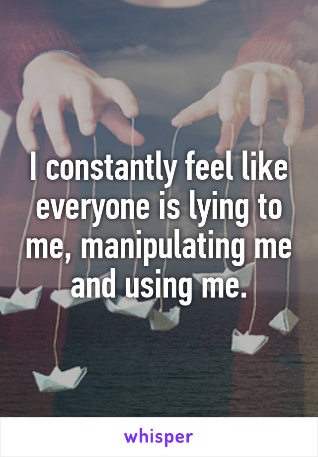 I constantly feel like everyone is lying to me, manipulating me and using me.