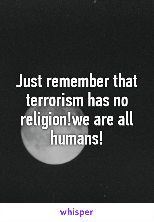 Just remember that terrorism has no religion!we are all humans!