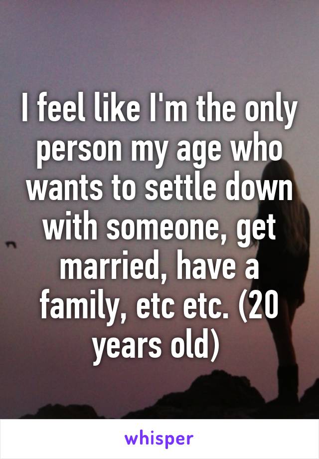 I feel like I'm the only person my age who wants to settle down with someone, get married, have a family, etc etc. (20 years old) 