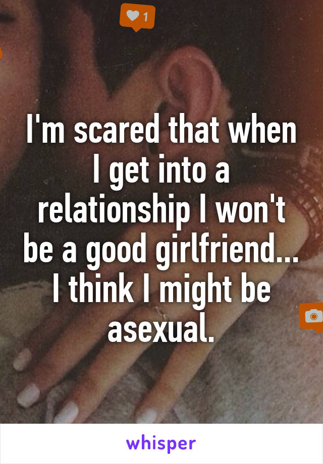 I'm scared that when I get into a relationship I won't be a good girlfriend... I think I might be asexual.