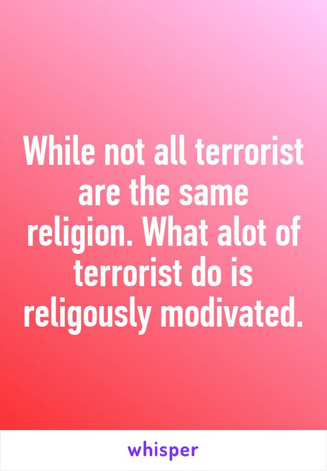 While not all terrorist are the same religion. What alot of terrorist do is religously modivated.