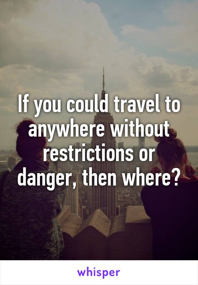 If you could travel to anywhere without restrictions or danger, then where?