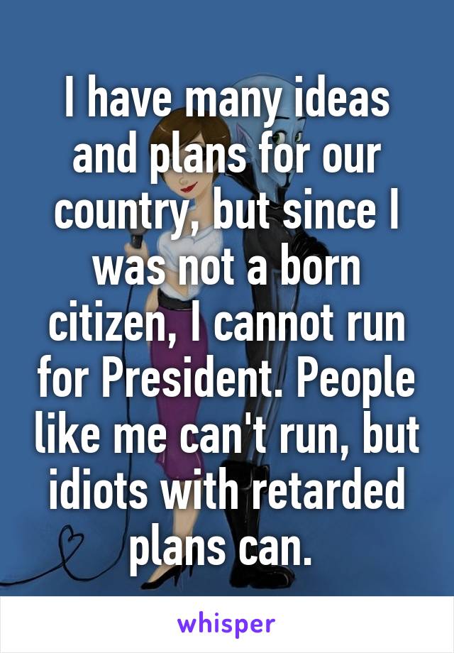 I have many ideas and plans for our country, but since I was not a born citizen, I cannot run for President. People like me can't run, but idiots with retarded plans can. 