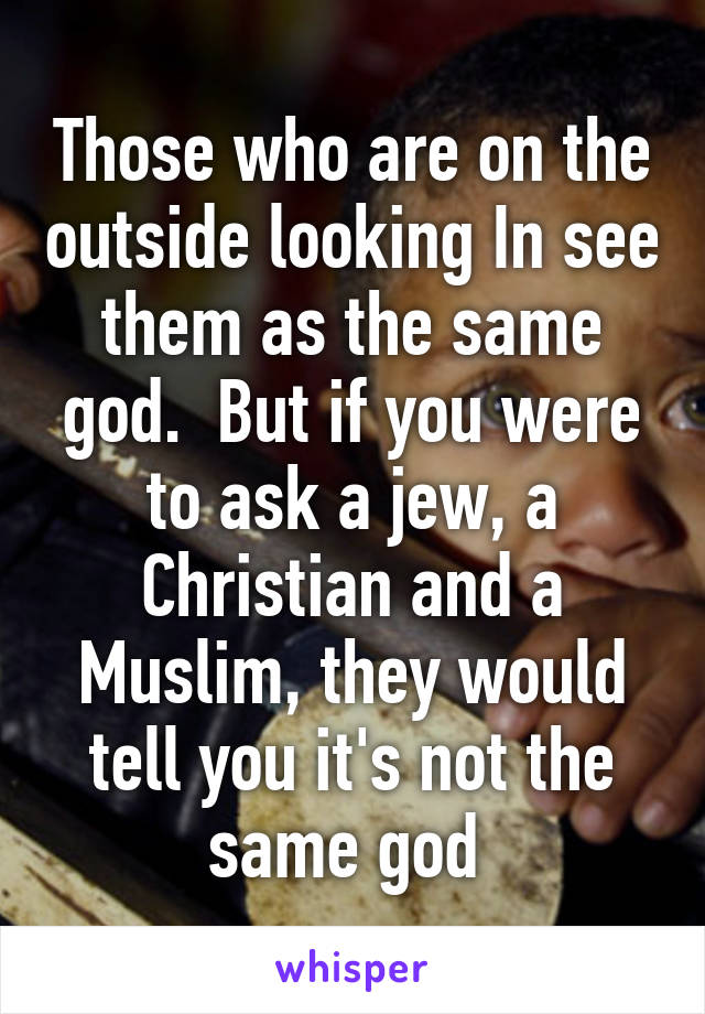 Those who are on the outside looking In see them as the same god.  But if you were to ask a jew, a Christian and a Muslim, they would tell you it's not the same god 