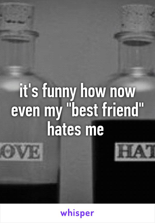 it's funny how now even my "best friend" hates me 