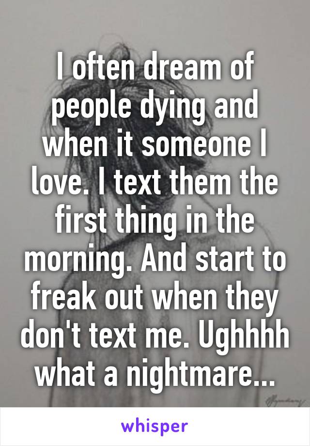 I often dream of people dying and when it someone I love. I text them the first thing in the morning. And start to freak out when they don't text me. Ughhhh what a nightmare...