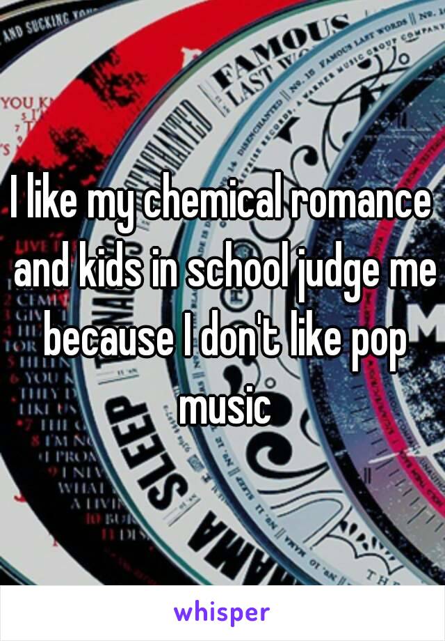 I like my chemical romance and kids in school judge me because I don't like pop music