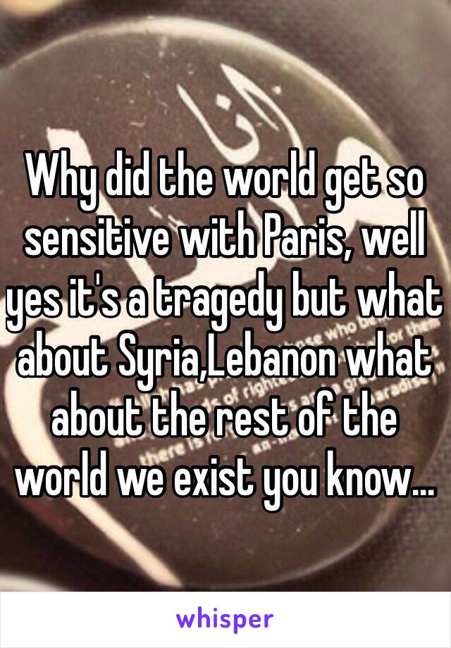 Why did the world get so sensitive with Paris, well yes it's a tragedy but what about Syria,Lebanon what about the rest of the world we exist you know...