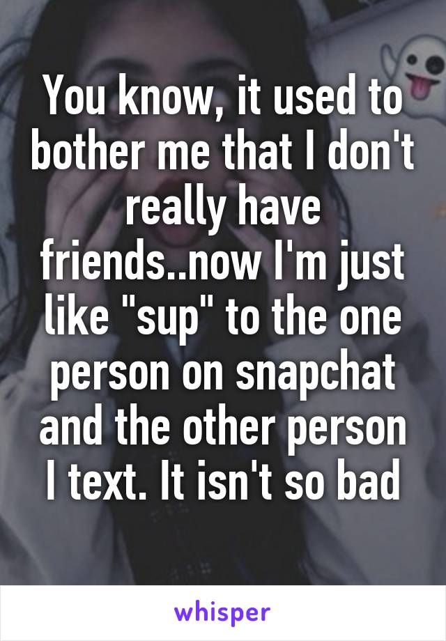 You know, it used to bother me that I don't really have friends..now I'm just like "sup" to the one person on snapchat and the other person I text. It isn't so bad
