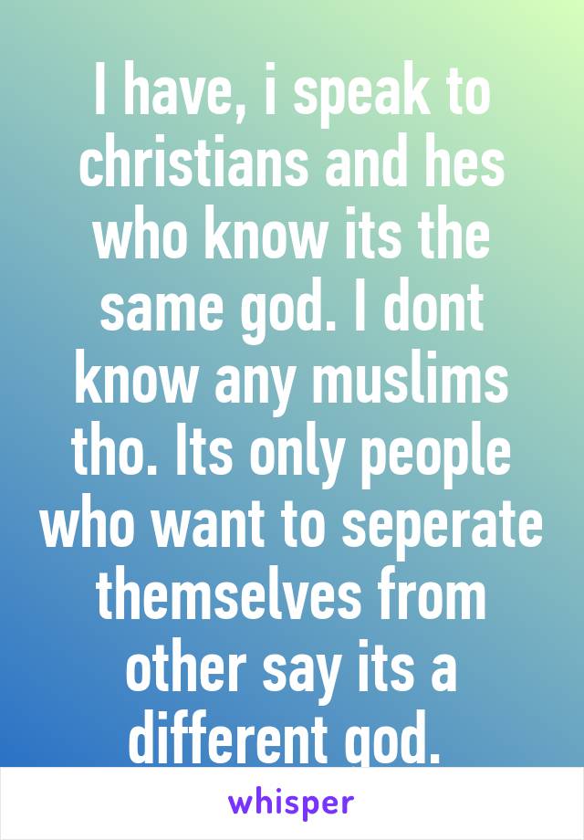 I have, i speak to christians and hes who know its the same god. I dont know any muslims tho. Its only people who want to seperate themselves from other say its a different god. 