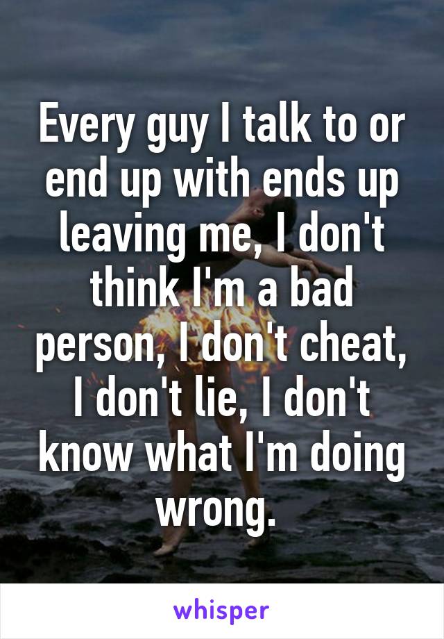 Every guy I talk to or end up with ends up leaving me, I don't think I'm a bad person, I don't cheat, I don't lie, I don't know what I'm doing wrong. 