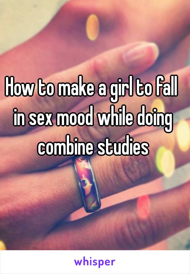 How to make a girl to fall in sex mood while doing combine studies