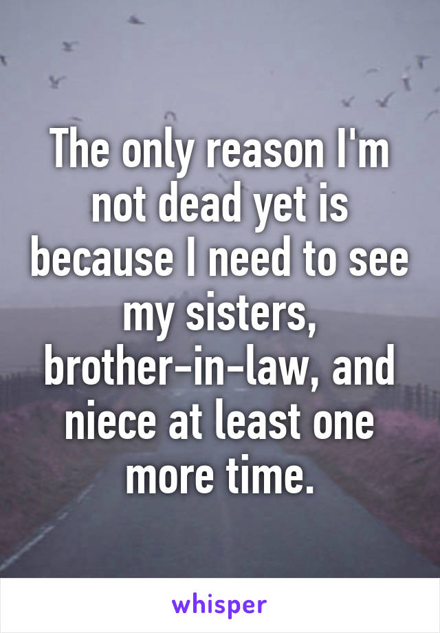 The only reason I'm not dead yet is because I need to see my sisters, brother-in-law, and niece at least one more time.