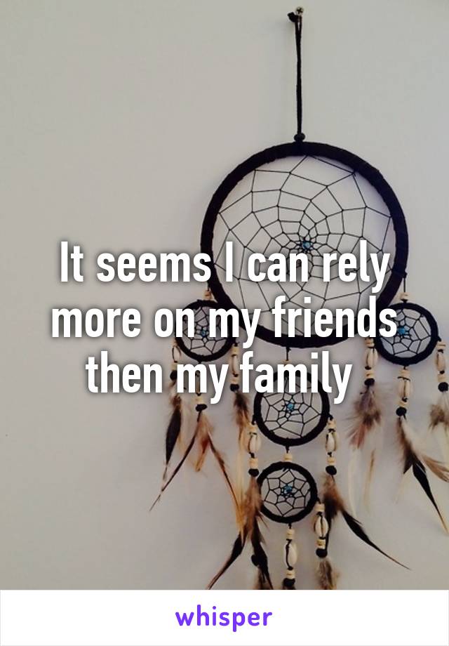 It seems I can rely more on my friends then my family 