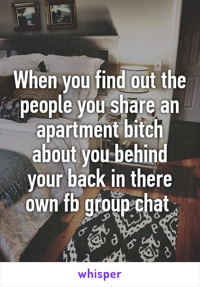 When you find out the people you share an apartment bitch about you behind your back in there own fb group chat 