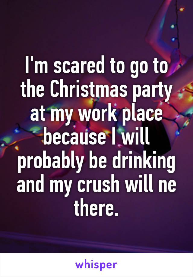 I'm scared to go to the Christmas party at my work place because I will probably be drinking and my crush will ne there.