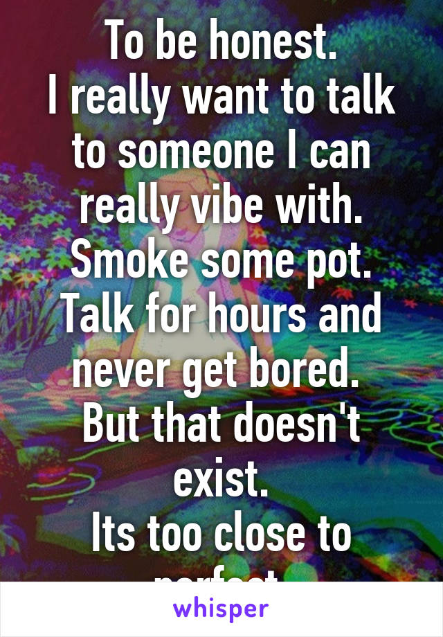 To be honest.
I really want to talk to someone I can really vibe with. Smoke some pot. Talk for hours and never get bored. 
But that doesn't exist.
Its too close to perfect.